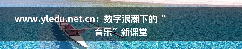 www.yledu.net.cn：数字浪潮下的“育乐”新课堂