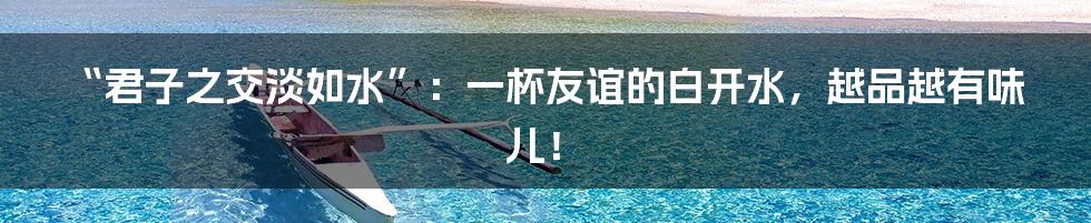 “君子之交淡如水”：一杯友谊的白开水，越品越有味儿！