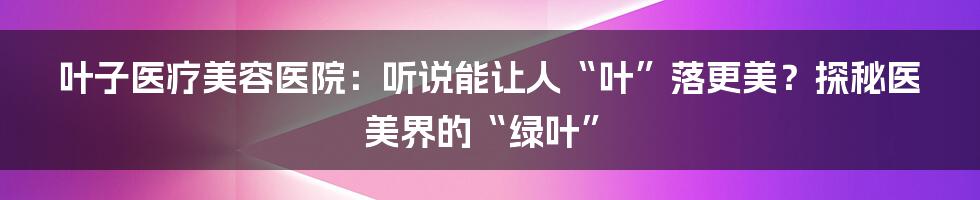 叶子医疗美容医院：听说能让人“叶”落更美？探秘医美界的“绿叶”