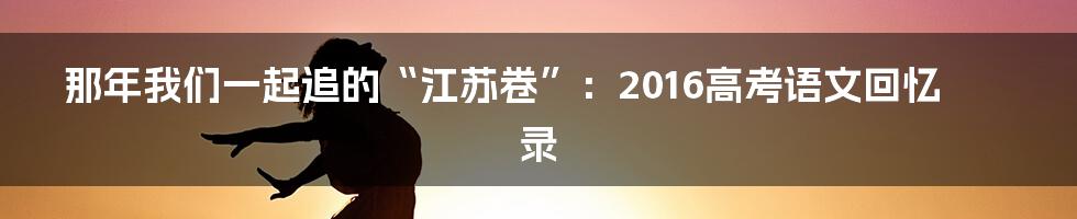 那年我们一起追的“江苏卷”：2016高考语文回忆录