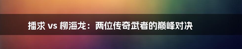 播求 vs 柳海龙：两位传奇武者的巅峰对决