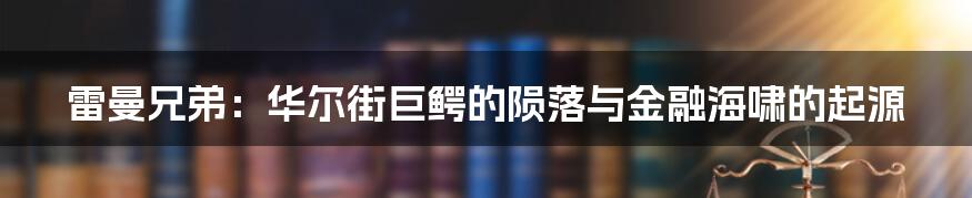 雷曼兄弟：华尔街巨鳄的陨落与金融海啸的起源