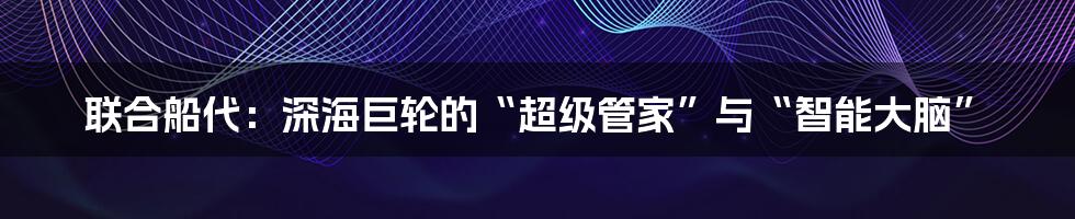 联合船代：深海巨轮的“超级管家”与“智能大脑”
