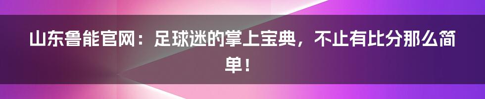 山东鲁能官网：足球迷的掌上宝典，不止有比分那么简单！
