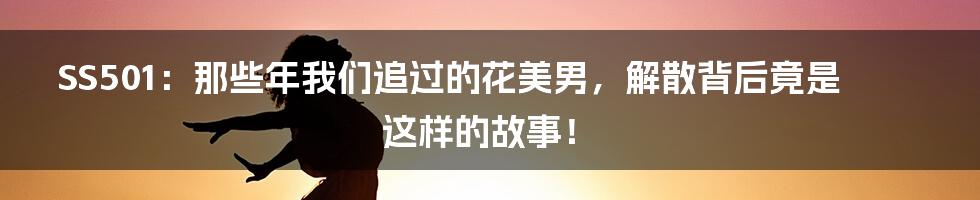 SS501：那些年我们追过的花美男，解散背后竟是这样的故事！