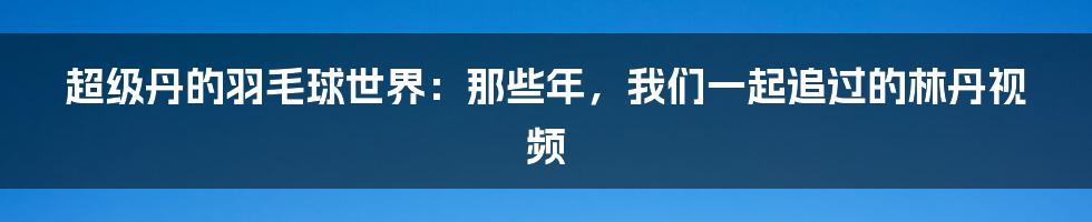 超级丹的羽毛球世界：那些年，我们一起追过的林丹视频