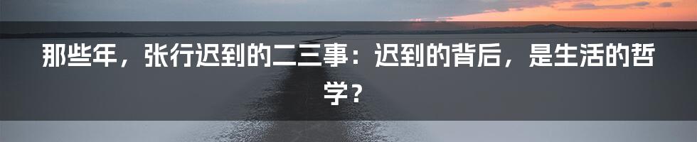 那些年，张行迟到的二三事：迟到的背后，是生活的哲学？