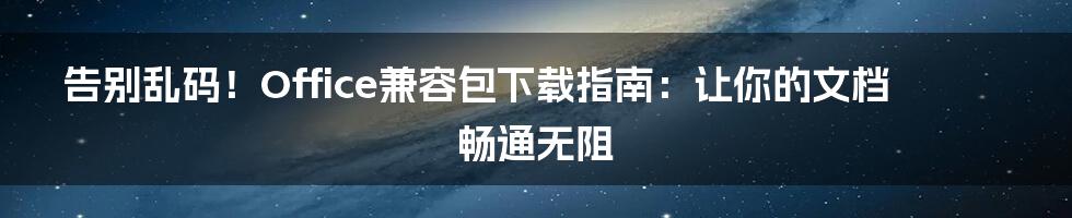 告别乱码！Office兼容包下载指南：让你的文档畅通无阻