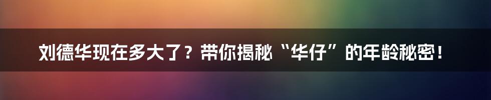 刘德华现在多大了？带你揭秘“华仔”的年龄秘密！