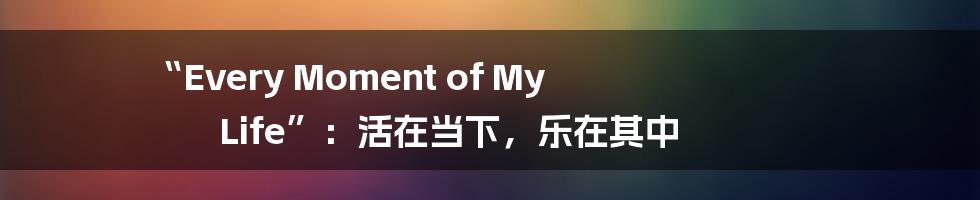 “Every Moment of My Life”：活在当下，乐在其中