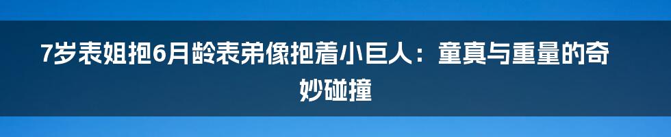 7岁表姐抱6月龄表弟像抱着小巨人：童真与重量的奇妙碰撞