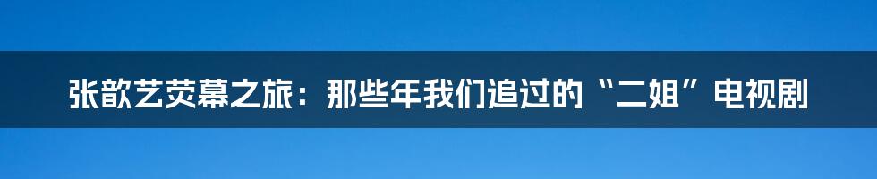 张歆艺荧幕之旅：那些年我们追过的“二姐”电视剧