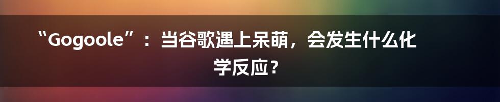 “Gogoole”：当谷歌遇上呆萌，会发生什么化学反应？
