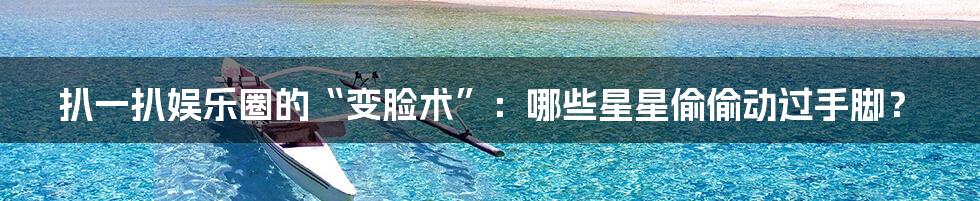 扒一扒娱乐圈的“变脸术”：哪些星星偷偷动过手脚？