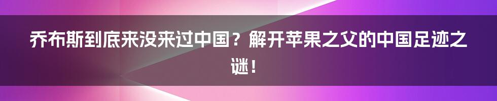 乔布斯到底来没来过中国？解开苹果之父的中国足迹之谜！