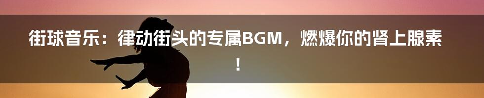 街球音乐：律动街头的专属BGM，燃爆你的肾上腺素！