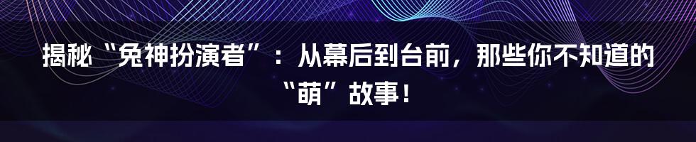 揭秘“兔神扮演者”：从幕后到台前，那些你不知道的“萌”故事！