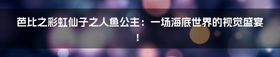 芭比之彩虹仙子之人鱼公主：一场海底世界的视觉盛宴！