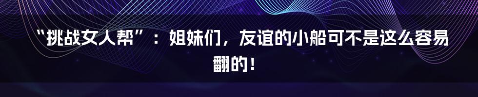 “挑战女人帮”：姐妹们，友谊的小船可不是这么容易翻的！