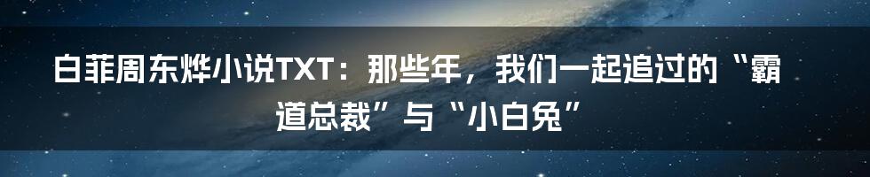 白菲周东烨小说TXT：那些年，我们一起追过的“霸道总裁”与“小白兔”
