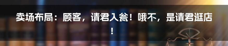 卖场布局：顾客，请君入瓮！哦不，是请君逛店！