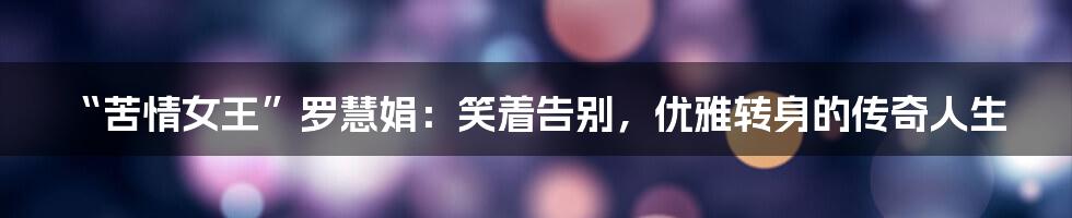“苦情女王”罗慧娟：笑着告别，优雅转身的传奇人生
