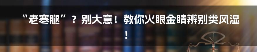“老寒腿”？别大意！教你火眼金睛辨别类风湿！