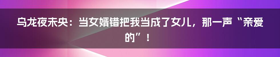 乌龙夜未央：当女婿错把我当成了女儿，那一声“亲爱的”！