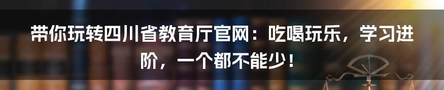带你玩转四川省教育厅官网：吃喝玩乐，学习进阶，一个都不能少！