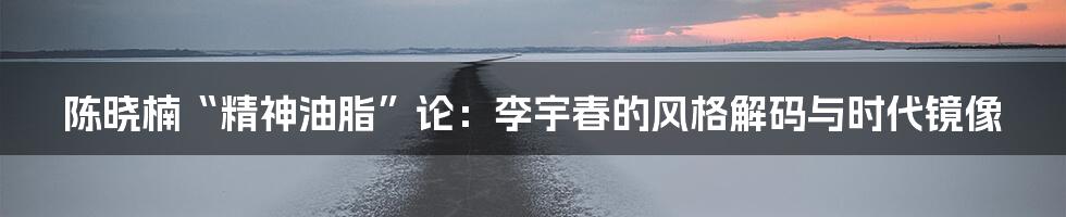 陈晓楠“精神油脂”论：李宇春的风格解码与时代镜像