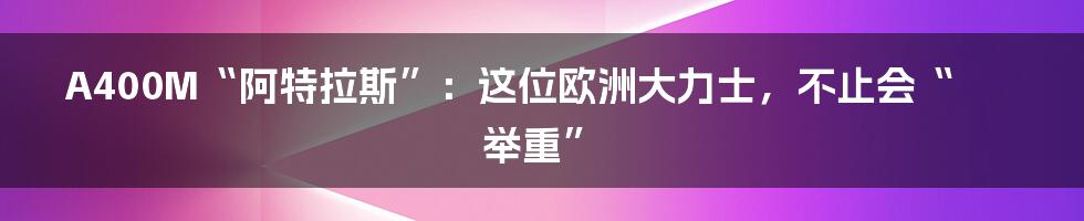 A400M“阿特拉斯”：这位欧洲大力士，不止会“举重”