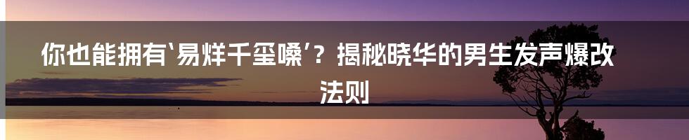 你也能拥有‘易烊千玺嗓’？揭秘晓华的男生发声爆改法则