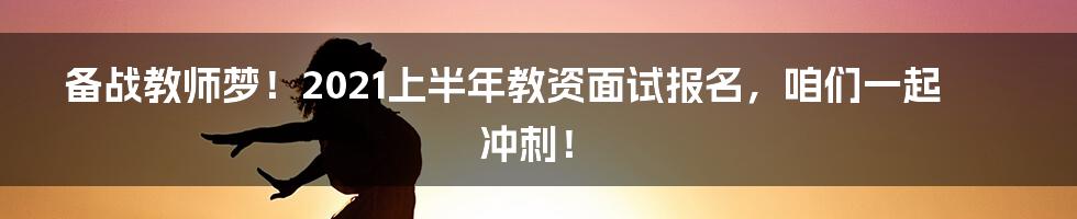 备战教师梦！2021上半年教资面试报名，咱们一起冲刺！