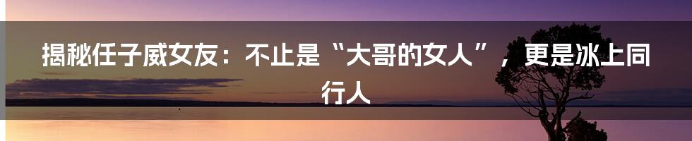 揭秘任子威女友：不止是“大哥的女人”，更是冰上同行人
