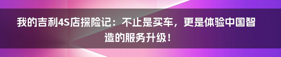 我的吉利4S店探险记：不止是买车，更是体验中国智造的服务升级！