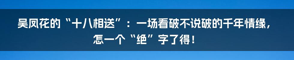 吴凤花的“十八相送”：一场看破不说破的千年情缘，怎一个“绝”字了得！