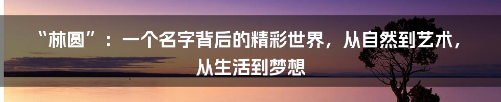 “林圆”：一个名字背后的精彩世界，从自然到艺术，从生活到梦想