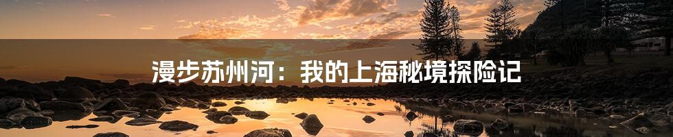 漫步苏州河：我的上海秘境探险记