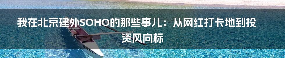 我在北京建外SOHO的那些事儿：从网红打卡地到投资风向标