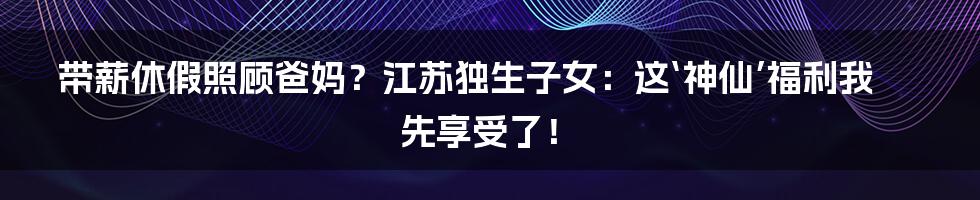 带薪休假照顾爸妈？江苏独生子女：这‘神仙’福利我先享受了！