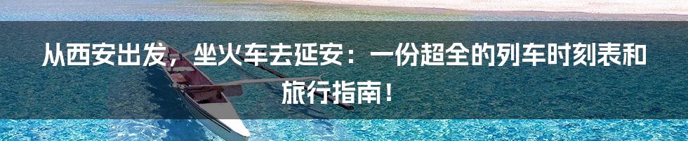 从西安出发，坐火车去延安：一份超全的列车时刻表和旅行指南！