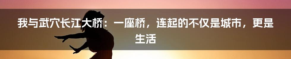 我与武穴长江大桥：一座桥，连起的不仅是城市，更是生活