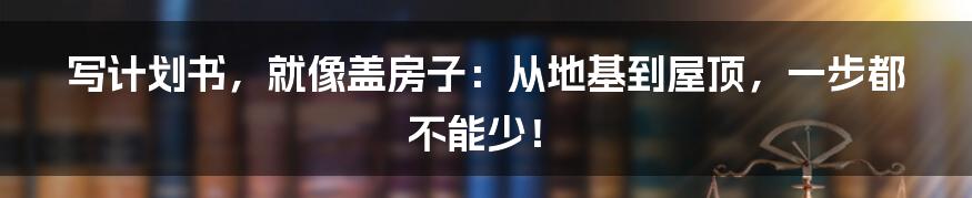 写计划书，就像盖房子：从地基到屋顶，一步都不能少！