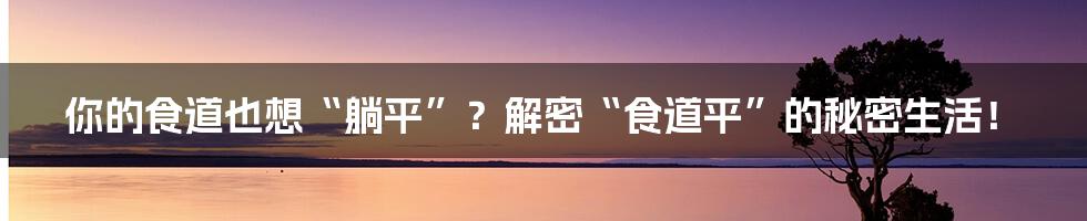 你的食道也想“躺平”？解密“食道平”的秘密生活！