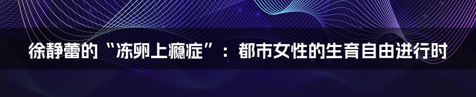 徐静蕾的“冻卵上瘾症”：都市女性的生育自由进行时