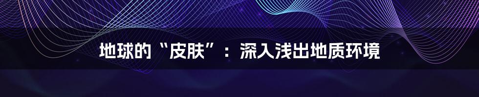 地球的“皮肤”：深入浅出地质环境