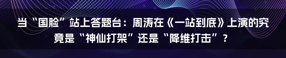 当“国脸”站上答题台：周涛在《一站到底》上演的究竟是“神仙打架”还是“降维打击”？