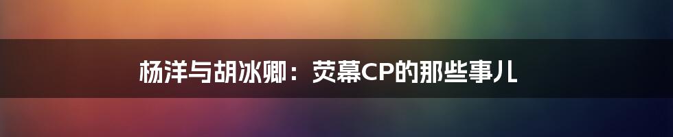 杨洋与胡冰卿：荧幕CP的那些事儿