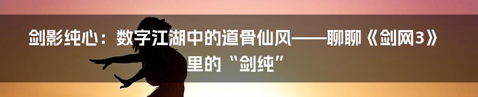 剑影纯心：数字江湖中的道骨仙风——聊聊《剑网3》里的“剑纯”