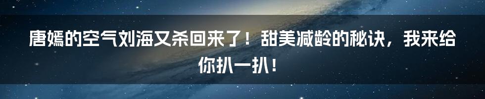 唐嫣的空气刘海又杀回来了！甜美减龄的秘诀，我来给你扒一扒！